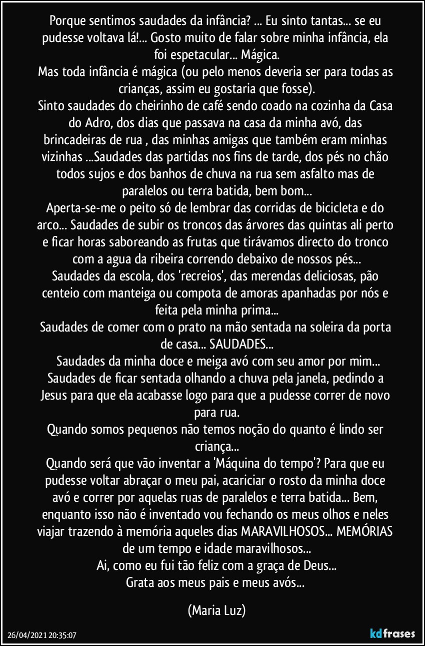 Porque sentimos saudades da infância? ... Eu sinto tantas... se eu pudesse voltava lá!... Gosto muito de falar sobre minha infância, ela  foi espetacular... Mágica.
Mas toda infância é mágica (ou pelo menos deveria ser para todas as crianças, assim eu gostaria que fosse).
Sinto saudades do cheirinho de café sendo coado na cozinha da Casa do Adro, dos dias que passava na casa da minha avó, das brincadeiras de rua , das minhas amigas que também eram minhas vizinhas ...Saudades das partidas nos fins de tarde, dos pés no chão todos sujos e  dos banhos de chuva na rua sem asfalto mas de paralelos ou terra batida, bem bom...
Aperta-se-me o peito só de  lembrar das corridas de bicicleta e do arco... Saudades de subir os troncos das árvores das quintas ali perto e ficar horas saboreando as frutas que tirávamos directo do tronco com a agua da ribeira correndo debaixo de nossos pés...
Saudades da escola, dos 'recreios', das merendas deliciosas, pão centeio com manteiga ou compota de amoras apanhadas por nós e feita pela minha prima...
Saudades de comer com o prato na mão sentada na soleira da porta de casa... SAUDADES...
 Saudades da minha doce e meiga avó  com seu amor por mim...
Saudades de ficar sentada olhando a chuva pela janela, pedindo a Jesus  para que ela acabasse logo para que a  pudesse correr de novo para rua.
Quando somos pequenos não temos noção do quanto é lindo ser criança...
Quando será que vão inventar a 'Máquina do tempo'? Para que eu pudesse voltar abraçar o meu pai, acariciar o rosto da minha doce avó  e correr por aquelas ruas de paralelos e terra batida... Bem, enquanto isso  não é inventado vou fechando os meus olhos e neles viajar trazendo à memória aqueles dias MARAVILHOSOS... MEMÓRIAS de um tempo e idade maravilhosos...
Ai, como eu fui tão feliz com a graça de Deus...
Grata aos meus pais e meus avós... (Maria Luz)