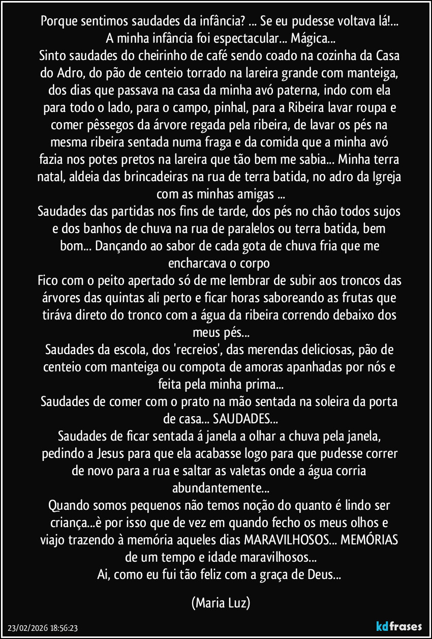 Porque sentimos saudades da infância? ... Se eu pudesse voltava lá!... A minha infância foi espectacular... Mágica...
Sinto saudades do cheirinho de café sendo coado na cozinha da Casa do Adro, do pão de centeio torrado na lareira grande com manteiga, dos dias que passava na casa da minha avó paterna, indo com ela para todo o lado, para o campo, pinhal, para a Ribeira lavar roupa e comer pêssegos da árvore regada pela ribeira, de lavar os pés na mesma ribeira sentada numa fraga e da comida que a minha avó fazia nos potes pretos na lareira que tão bem me sabia... Minha terra natal, aldeia das brincadeiras na rua de terra batida, no adro da Igreja com as minhas amigas ...
Saudades das partidas nos fins de tarde, dos pés no chão todos sujos e dos banhos de chuva na rua de paralelos ou terra batida, bem bom... Dançando ao sabor de cada gota de chuva fria que me encharcava o corpo
Fico com o peito apertado só de me lembrar de subir aos troncos das árvores das quintas ali perto e ficar horas saboreando as frutas que tiráva direto do tronco com a água da ribeira correndo debaixo dos meus pés...
Saudades da escola, dos 'recreios', das merendas deliciosas, pão de centeio com manteiga ou compota de amoras apanhadas por nós e feita pela minha prima...
Saudades de comer com o prato na mão sentada na soleira da porta de casa... SAUDADES...
Saudades de ficar sentada á janela a olhar a chuva pela janela, pedindo a Jesus para que ela acabasse logo para que pudesse correr de novo para a rua e saltar as valetas onde a água corria abundantemente...
Quando somos pequenos não temos noção do quanto é lindo ser criança...è por isso que de vez em quando fecho os meus olhos e viajo trazendo à memória aqueles dias MARAVILHOSOS... MEMÓRIAS de um tempo e idade maravilhosos...
Ai, como eu fui tão feliz com a graça de Deus... (Maria Luz)
