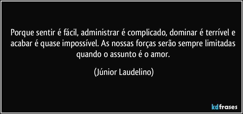 Porque sentir é fácil, administrar é complicado, dominar é terrível e acabar é quase impossível. As nossas forças serão sempre limitadas quando o assunto é o amor. (Júnior Laudelino)