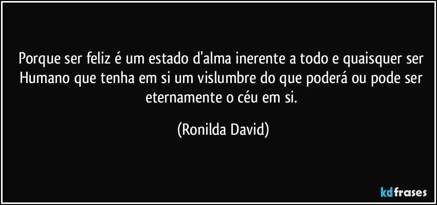 Porque ser feliz é um estado d'alma inerente a todo e quaisquer ser Humano que tenha em si um vislumbre do que poderá ou pode ser eternamente o céu em si. (Ronilda David)