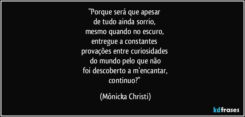 "Porque será que apesar 
de tudo ainda sorrio, 
mesmo quando no escuro, 
entregue a constantes 
provações entre curiosidades 
do mundo pelo que não
 foi descoberto a m'encantar, 
continuo?" (Mônicka Christi)