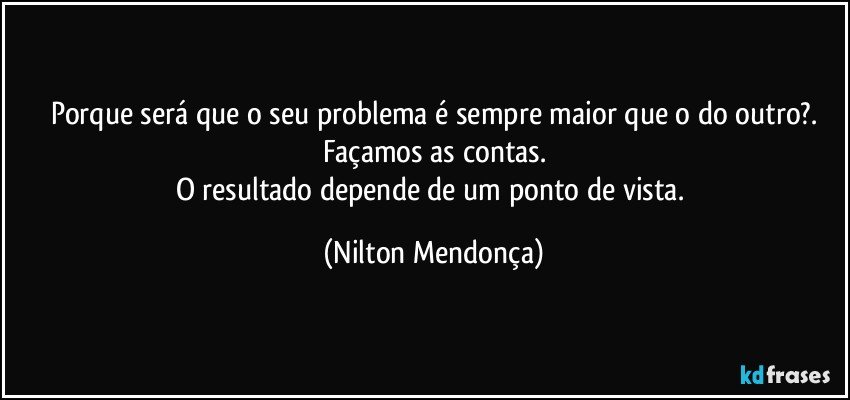 Porque será que o seu problema é sempre maior que o do outro?.
Façamos as contas.
O resultado depende de um ponto de vista. (Nilton Mendonça)