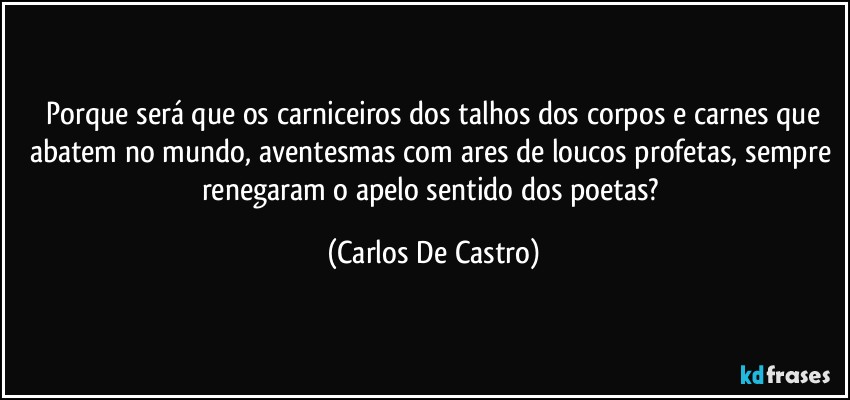 ⁠Porque será que os carniceiros dos talhos dos corpos e carnes que abatem no mundo, aventesmas com ares de loucos profetas, sempre renegaram o apelo sentido dos poetas? (Carlos De Castro)