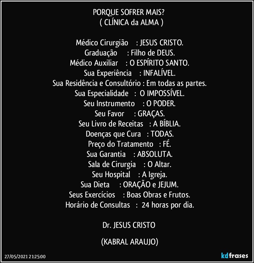 PORQUE SOFRER MAIS? 
      ( CLÍNICA da ALMA )

Médico Cirurgião				:	JESUS CRISTO.
Graduação					:	Filho de DEUS.
Médico Auxiliar				:	O ESPÍRITO SANTO.
Sua Experiência				:	INFALÍVEL.
Sua Residência e Consultório	:	Em todas as partes.
Sua Especialidade			: 	O IMPOSSÍVEL.
Seu Instrumento				:	O PODER.
Seu Favor					:	GRAÇAS.
Seu Livro de Receitas			:	A BÍBLIA.
Doenças que Cura			:	TODAS.
Preço do Tratamento			:	FÉ.
Sua Garantia				:	ABSOLUTA.
Sala de Cirurgia				:	O Altar.
Seu Hospital				:	A Igreja.
Sua Dieta					:	ORAÇÃO e JEJUM.
Seus Exercícios				:	Boas Obras e Frutos.
Horário de Consultas			: 	24 horas por dia.

Dr. JESUS CRISTO (KABRAL ARAUJO)