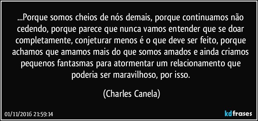 ...Porque somos cheios de nós demais, porque continuamos não cedendo, porque parece que nunca vamos entender que se doar completamente, conjeturar menos é o que deve ser feito, porque achamos que amamos mais do que somos amados e ainda criamos pequenos fantasmas para atormentar um relacionamento que poderia ser maravilhoso, por isso. (Charles Canela)