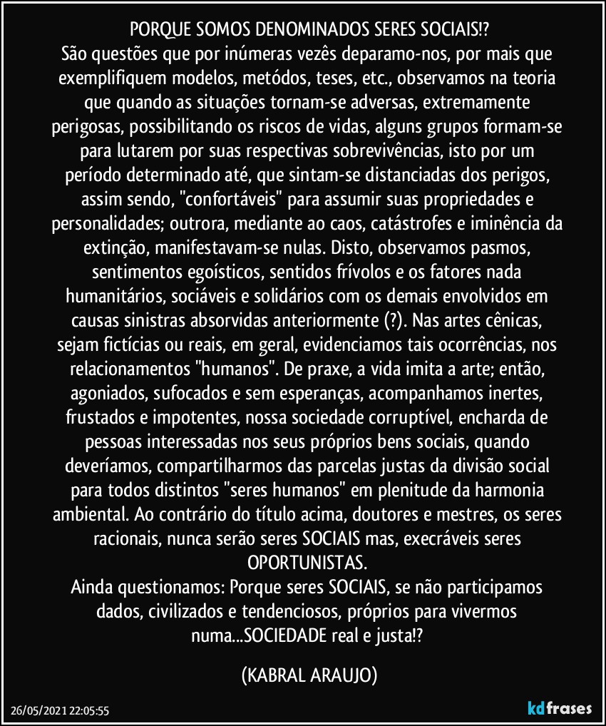 PORQUE SOMOS DENOMINADOS SERES SOCIAIS!?
São questões que por inúmeras vezês deparamo-nos, por mais que exemplifiquem modelos, metódos, teses, etc., observamos na teoria que quando as situações tornam-se adversas, extremamente perigosas, possibilitando os riscos de vidas, alguns grupos formam-se para lutarem por suas respectivas sobrevivências, isto por um período determinado até, que sintam-se distanciadas dos perigos, assim sendo, "confortáveis" para assumir suas propriedades e personalidades; outrora, mediante ao caos, catástrofes e iminência da extinção, manifestavam-se nulas. Disto, observamos pasmos, sentimentos egoísticos, sentidos frívolos e os fatores nada humanitários, sociáveis e solidários com os demais envolvidos em causas sinistras absorvidas anteriormente (?). Nas artes cênicas, sejam fictícias ou reais, em geral, evidenciamos tais ocorrências, nos relacionamentos "humanos". De praxe, a vida imita a arte; então, agoniados, sufocados e sem esperanças, acompanhamos inertes, frustados e impotentes, nossa sociedade corruptível, encharda de pessoas interessadas nos seus próprios bens sociais, quando deveríamos, compartilharmos das parcelas justas da divisão social para todos distintos "seres humanos" em plenitude da harmonia ambiental. Ao contrário do título acima, doutores e mestres, os seres racionais, nunca serão seres SOCIAIS mas, execráveis seres OPORTUNISTAS. 
Ainda questionamos: Porque seres SOCIAIS, se não participamos dados, civilizados e tendenciosos, próprios para vivermos numa...SOCIEDADE real e justa!? (KABRAL ARAUJO)