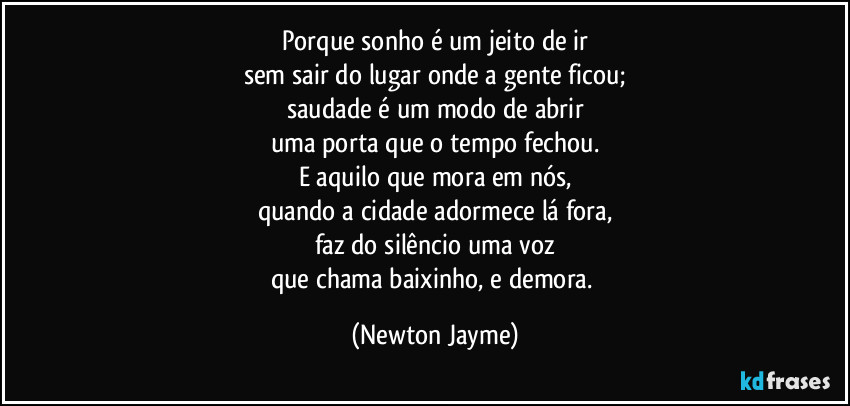 Porque sonho é um jeito de ir
sem sair do lugar onde a gente ficou;
saudade é um modo de abrir
uma porta que o tempo fechou.
E aquilo que mora em nós,
quando a cidade adormece lá fora,
faz do silêncio uma voz
que chama baixinho, e demora. (Newton Jayme)