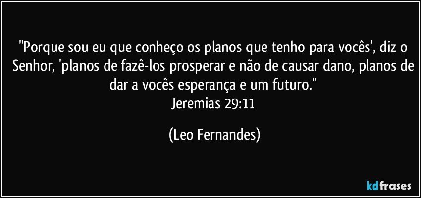 "Porque sou eu que conheço os planos que tenho para vocês', diz o Senhor, 'planos de fazê-los prosperar e não de causar dano, planos de dar a vocês esperança e um futuro." 
Jeremias 29:11 (Leo Fernandes)