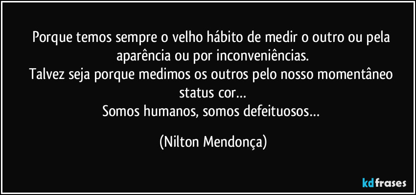 Porque temos sempre o velho hábito de medir o outro ou pela aparência ou por inconveniências.
Talvez seja porque medimos os outros pelo nosso momentâneo status cor…
Somos humanos, somos defeituosos… (Nilton Mendonça)