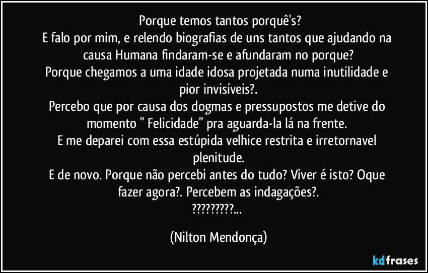 ⁠Porque temos tantos porquê's?
E falo por mim, e relendo biografias de uns tantos que ajudando na causa Humana findaram-se e afundaram no porque?
Porque chegamos a uma idade idosa projetada numa inutilidade e pior invisíveis?.
Percebo que por causa dos dogmas e pressupostos me detive do momento " Felicidade" pra aguarda-la lá na frente. 
E me deparei com essa estúpida velhice restrita e irretornavel plenitude.
E de novo. Porque não percebi antes do tudo? Viver é isto? Oque fazer agora?. Percebem as indagações?.
???... (Nilton Mendonça)