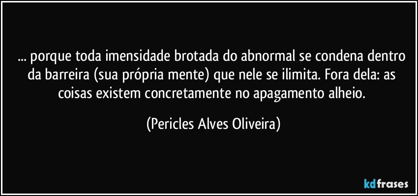 ... porque toda imensidade brotada do abnormal se condena dentro da barreira (sua própria mente) que nele se ilimita. Fora dela: as coisas existem concretamente no apagamento alheio. (Pericles Alves Oliveira)