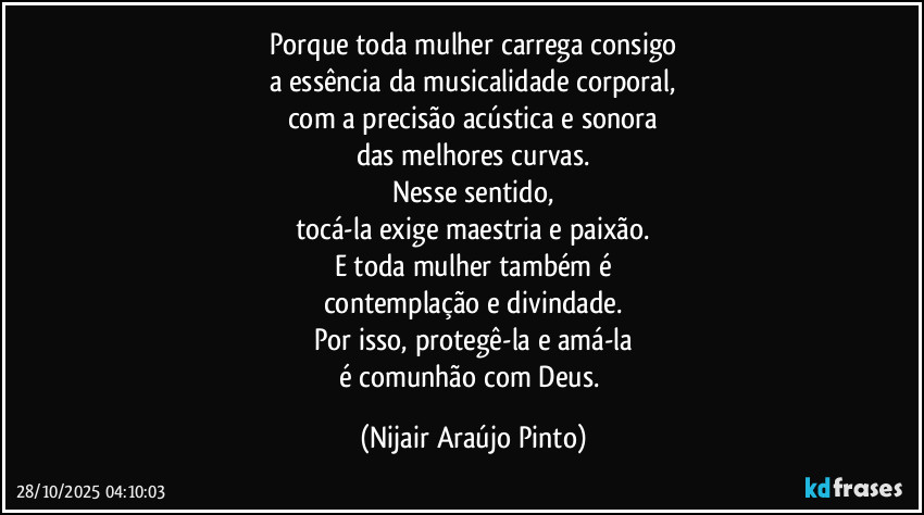 Porque toda mulher carrega consigo
a essência da musicalidade corporal,
com a precisão acústica e sonora
das melhores curvas.
Nesse sentido,
tocá-la exige maestria e paixão.
E toda mulher também é
contemplação e divindade.
Por isso, protegê-la e amá-la
é comunhão com Deus. (Nijair Araújo Pinto)
