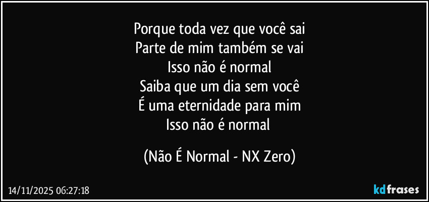 Porque toda vez que você sai
Parte de mim também se vai
Isso não é normal
Saiba que um dia sem você
É uma eternidade para mim
Isso não é normal (Não É Normal - NX Zero)