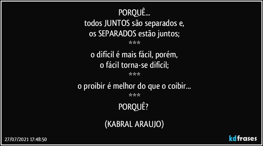 PORQUÊ...
todos JUNTOS são separados e,
os SEPARADOS estão juntos;
***
o difícil é mais fácil, porém,
o fácil torna-se difícil;
***
o proibir é melhor do que o coibir...
***
PORQUÊ? (KABRAL ARAUJO)