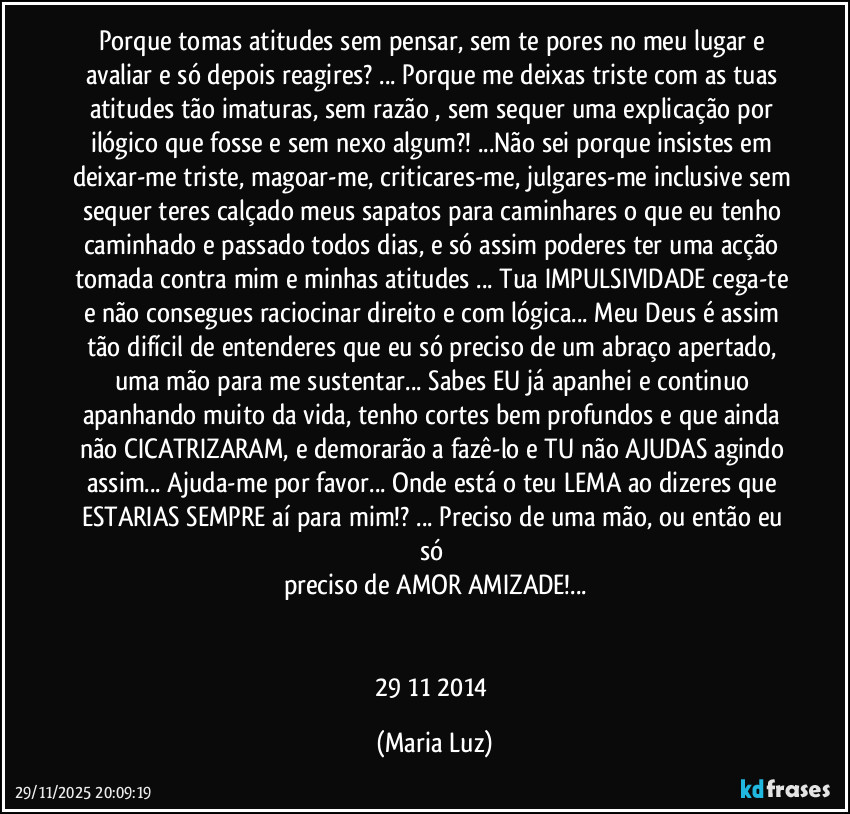 Porque tomas atitudes sem pensar, sem te pores no meu lugar e avaliar e só depois reagires? ... Porque me deixas triste com as tuas atitudes tão imaturas, sem razão , sem sequer uma explicação por ilógico que fosse e sem nexo algum?! ...Não sei porque insistes em deixar-me triste, magoar-me, criticares-me, julgares-me inclusive sem sequer teres calçado meus sapatos para caminhares o que eu tenho caminhado e passado todos dias, e só assim poderes ter uma acção tomada contra mim e minhas atitudes ... Tua IMPULSIVIDADE cega-te e não consegues raciocinar direito e com lógica... Meu Deus é assim tão difícil de entenderes que eu só preciso de um abraço apertado, uma mão para me sustentar... Sabes EU já apanhei e continuo apanhando muito da vida, tenho cortes bem profundos e que ainda não CICATRIZARAM, e demorarão a fazê-lo e TU não AJUDAS agindo assim... Ajuda-me por favor... Onde está o teu LEMA ao dizeres que ESTARIAS SEMPRE aí para mim!? ... Preciso de uma mão, ou então eu só 
preciso de AMOR/AMIZADE!...


29/11/2014 (Maria Luz)