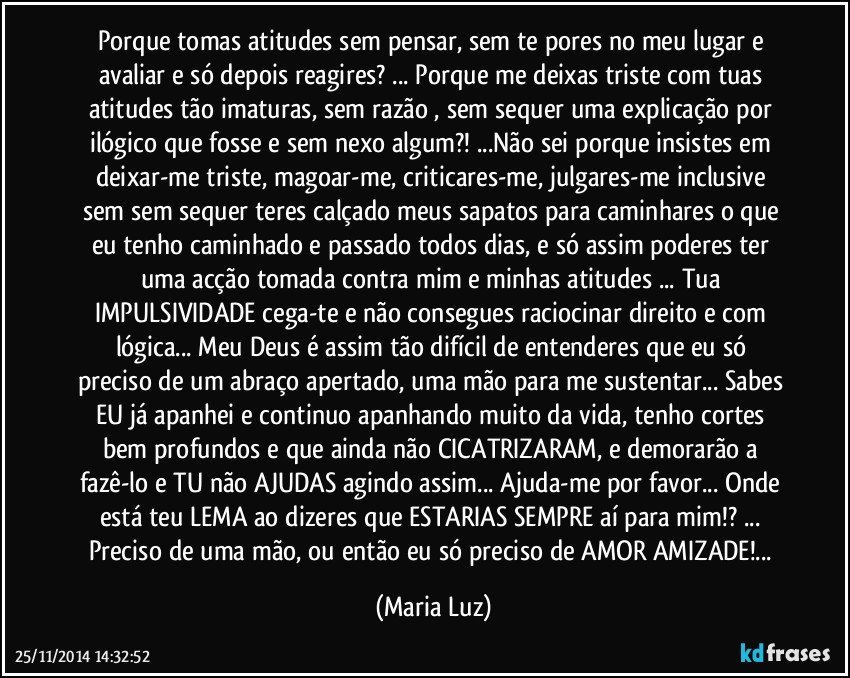 Porque tomas atitudes sem pensar, sem te pores no meu lugar e avaliar e só depois reagires? ... Porque me deixas triste com tuas atitudes tão imaturas, sem razão , sem sequer uma explicação por ilógico que fosse e sem nexo algum?! ...Não sei porque  insistes em  deixar-me triste,  magoar-me, criticares-me, julgares-me inclusive sem sem sequer teres calçado meus sapatos para caminhares o que eu tenho caminhado e passado todos dias, e só assim poderes ter uma acção tomada contra mim e minhas atitudes ... Tua IMPULSIVIDADE cega-te e não consegues raciocinar direito e com lógica... Meu Deus  é assim tão difícil de entenderes que eu só preciso de um abraço apertado, uma mão para me sustentar... Sabes EU  já apanhei e continuo apanhando muito da vida, tenho cortes bem profundos e que ainda não CICATRIZARAM, e demorarão a fazê-lo e TU não AJUDAS agindo assim... Ajuda-me por favor... Onde está teu  LEMA ao dizeres que ESTARIAS SEMPRE aí para mim!? ... Preciso de uma mão, ou então eu  só preciso de AMOR/AMIZADE!... (Maria Luz)