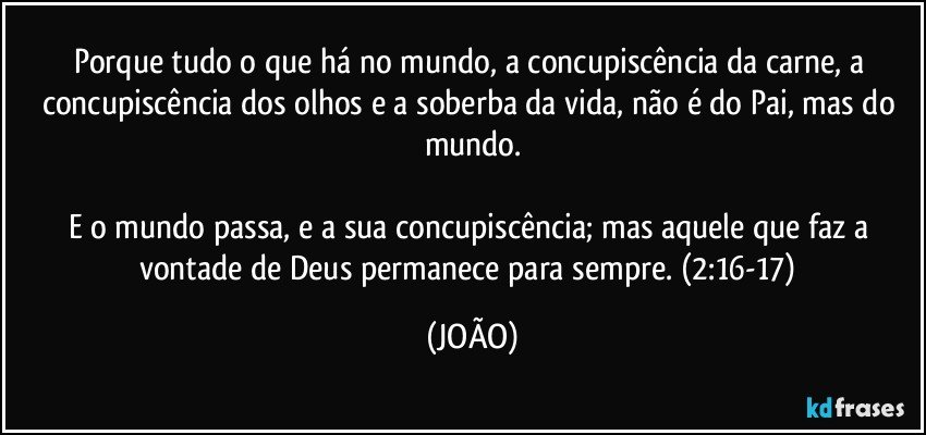 Porque tudo o que há no mundo, a concupiscência da carne, a concupiscência dos olhos e a soberba da vida, não é do Pai, mas do mundo.

E o mundo passa, e a sua concupiscência; mas aquele que faz a vontade de Deus permanece para sempre. (2:16-17) (JOÃO)