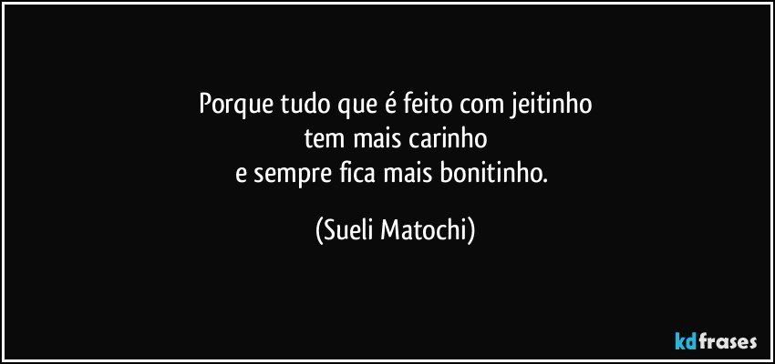 Porque tudo que é feito com jeitinho
tem mais carinho
e sempre fica mais bonitinho. (Sueli Matochi)