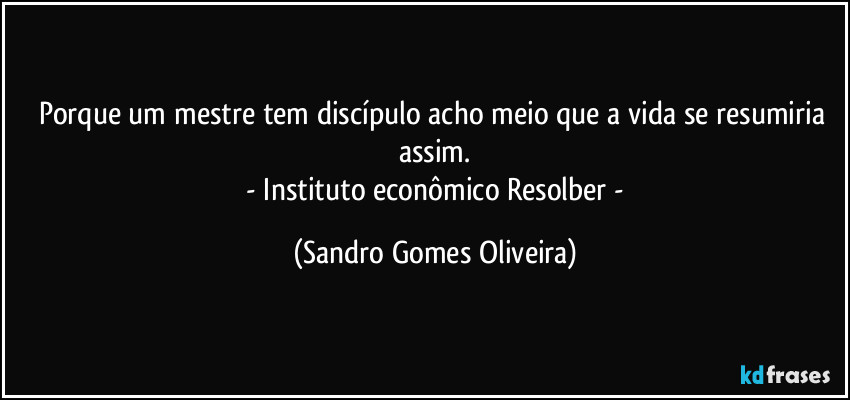 Porque um mestre tem discípulo acho meio que a vida se resumiria assim.
 - Instituto econômico Resolber - (Sandro Gomes Oliveira)