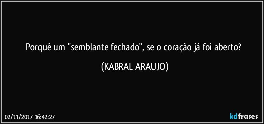 Porquê um "semblante fechado", se o coração já foi aberto? (KABRAL ARAUJO)