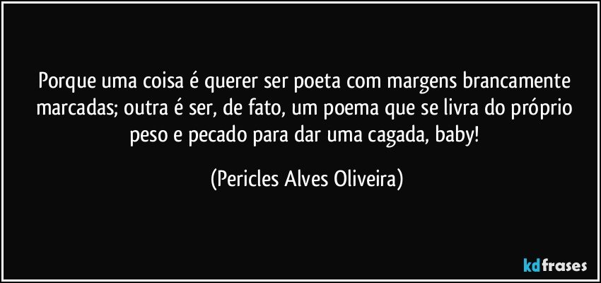 porque uma coisa é querer ser poeta com margens brancamente marcadas; outra é ser, de fato, um poema que se livra do próprio peso e pecado para dar uma cagada, baby! (Pericles Alves Oliveira)