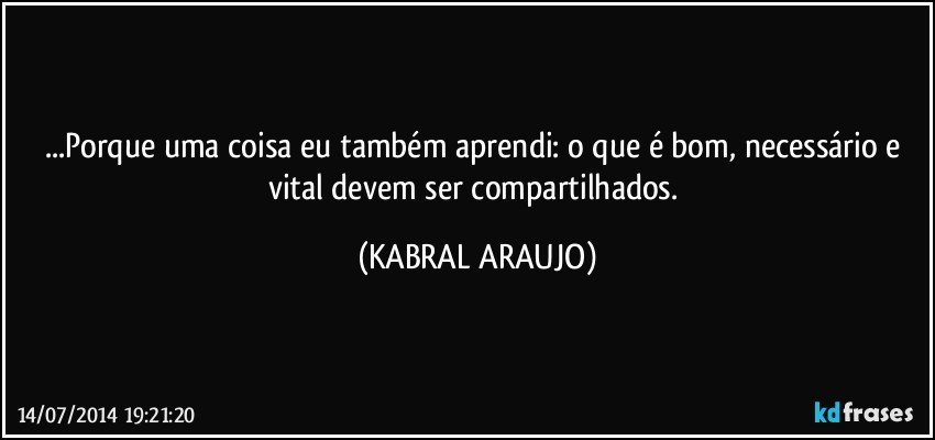 ...Porque uma coisa eu também aprendi: o que é bom, necessário e vital devem ser compartilhados. (KABRAL ARAUJO)