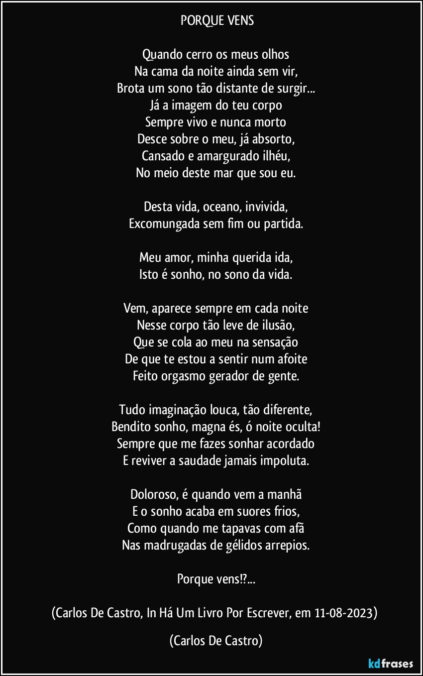 ⁠PORQUE VENS

Quando cerro os meus olhos
Na cama da noite ainda sem vir,
Brota um sono tão distante de surgir...
Já a imagem do teu corpo
Sempre vivo e nunca morto
Desce sobre o meu, já absorto,
Cansado e amargurado ilhéu,
No meio deste mar que sou eu.

Desta vida, oceano, invivida,
Excomungada sem fim ou partida.

Meu amor, minha querida ida,
Isto é sonho, no sono da vida.

Vem, aparece sempre em cada noite
Nesse corpo tão leve de ilusão,
Que se cola ao meu na sensação
De que te estou a sentir num afoite
Feito orgasmo gerador de gente.

Tudo imaginação louca, tão diferente,
Bendito sonho, magna és, ó noite oculta!
Sempre que me fazes sonhar acordado
E reviver a saudade jamais impoluta.

Doloroso, é quando vem a manhã
E o sonho acaba em suores frios,
Como quando me tapavas com afã
Nas madrugadas de gélidos arrepios.

Porque vens!?...

(Carlos De Castro, In Há Um Livro Por Escrever, em 11-08-2023) (Carlos De Castro)