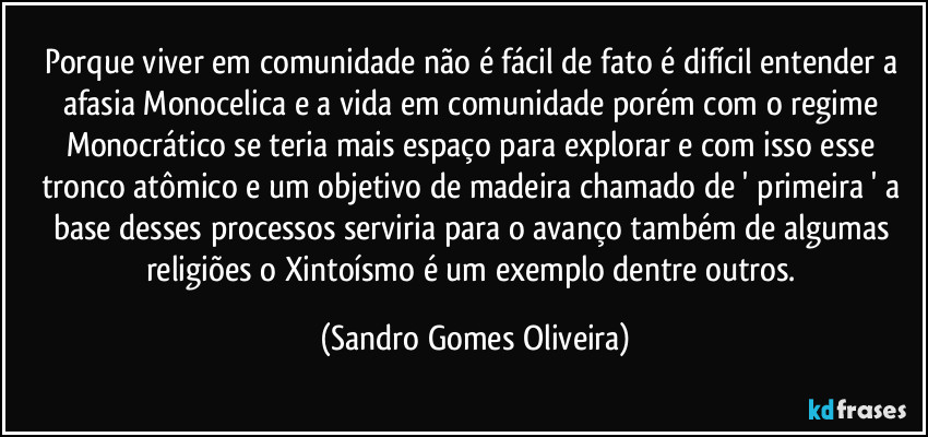 Porque viver em comunidade não é fácil de fato é difícil entender a afasia Monocelica e a vida em comunidade porém com o regime Monocrático se teria mais espaço para explorar e com isso esse tronco atômico e um objetivo de madeira chamado de ' primeira ' a base desses processos serviria para o avanço também de algumas religiões o Xintoísmo é um exemplo dentre outros. (Sandro Gomes Oliveira)