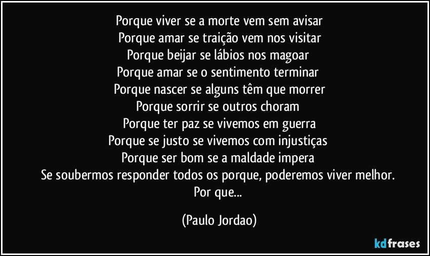 Porque viver se a morte vem sem avisar
Porque amar se traição vem nos visitar
Porque beijar se lábios nos magoar  
Porque amar se o sentimento terminar  
Porque nascer se alguns têm que morrer
Porque sorrir se outros choram 
Porque ter paz se vivemos em guerra
Porque se justo se vivemos com injustiças 
Porque ser bom se a maldade impera 
Se soubermos responder todos os porque, poderemos viver melhor. 
Por que... (Paulo Jordao)