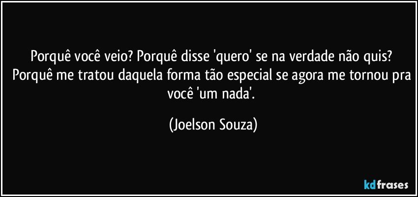 Porquê você veio? Porquê disse 'quero' se na verdade não quis? Porquê me tratou daquela forma tão especial se agora me tornou pra você 'um nada'. (Joelson Souza)