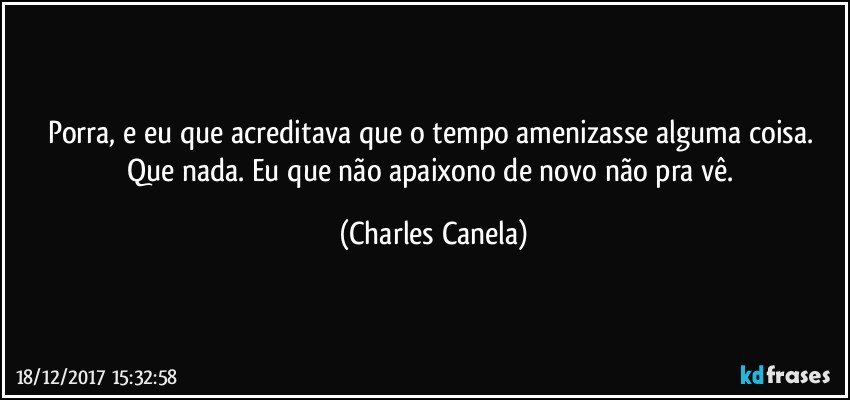 Porra, e eu que acreditava que o tempo amenizasse alguma coisa. Que nada. Eu que não apaixono de novo não pra vê. (Charles Canela)