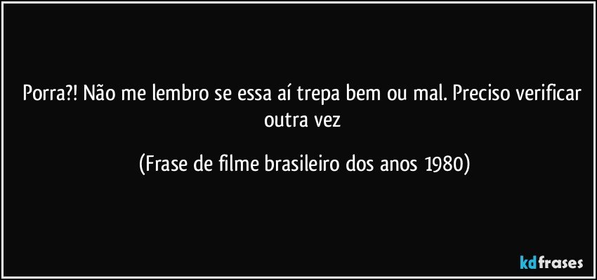 Porra?! Não me lembro se essa aí trepa bem ou mal. Preciso verificar outra vez (Frase de filme brasileiro dos anos 1980)