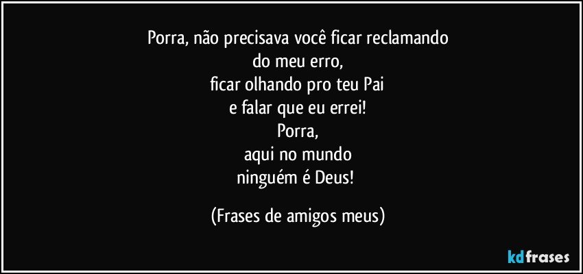 Porra, não precisava você ficar reclamando
do meu erro,
ficar olhando pro teu Pai
e falar que eu errei!
Porra,
aqui no mundo
ninguém é Deus! (Frases de amigos meus)