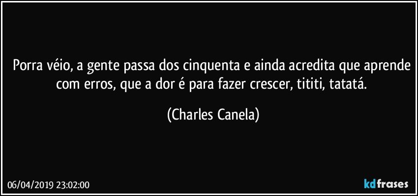 Porra véio, a gente passa dos cinquenta e ainda acredita que aprende com erros, que a dor é para fazer crescer, tititi, tatatá. (Charles Canela)