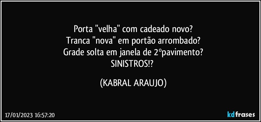 Porta "velha" com cadeado novo?
Tranca "nova" em portão arrombado?
Grade solta em janela de 2ºpavimento?
SINISTROS!? (KABRAL ARAUJO)