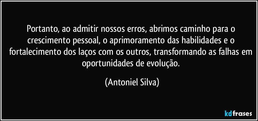 Portanto, ao admitir nossos erros, abrimos caminho para o crescimento pessoal, o aprimoramento das habilidades e o fortalecimento dos laços com os outros, transformando as falhas em oportunidades de evolução. (Antoniel Silva)