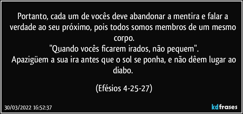 Portanto, cada um de vocês deve abandonar a mentira e falar a verdade ao seu próximo, pois todos somos membros de um mesmo corpo.
"Quando vocês ficarem irados, não pequem".
 Apazigüem a sua ira antes que o sol se ponha, e não dêem lugar ao diabo. (Efésios 4-25-27)