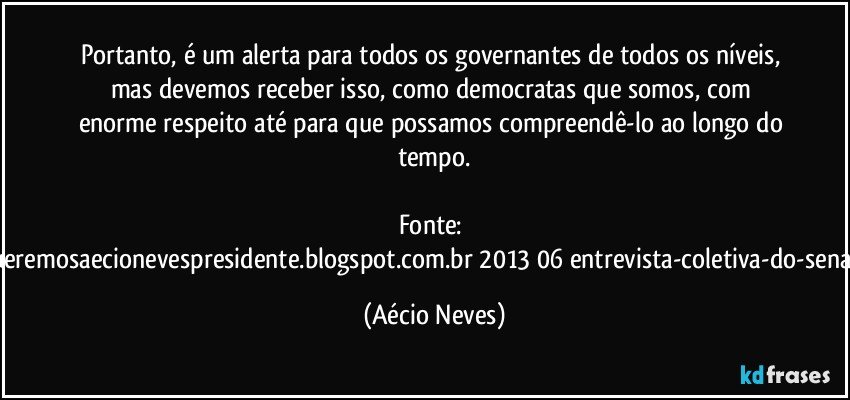 Portanto, é um alerta para todos os governantes de todos os níveis, mas devemos receber isso, como democratas que somos, com enorme respeito até para que possamos compreendê-lo ao longo do tempo.

Fonte: http://www.queremosaecionevespresidente.blogspot.com.br/2013/06/entrevista-coletiva-do-senador-aecio.html (Aécio Neves)