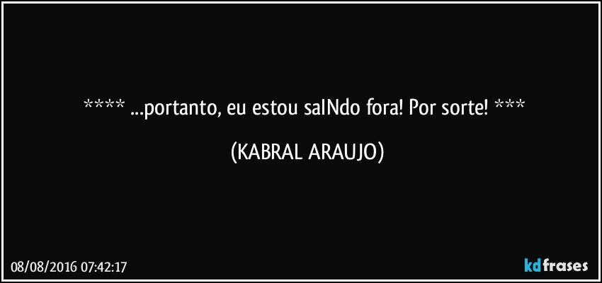   ...portanto, eu estou saINdo fora! Por sorte!   (KABRAL ARAUJO)