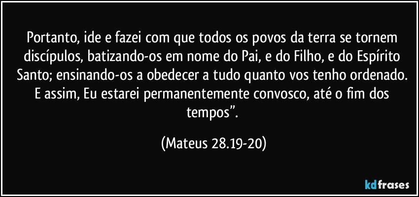 Portanto, ide e fazei com que todos os povos da terra se tornem discípulos, batizando-os em nome do Pai, e do Filho, e do Espírito Santo; ensinando-os a obedecer a tudo quanto vos tenho ordenado. E assim, Eu estarei permanentemente convosco, até o fim dos tempos”. (Mateus 28.19-20)