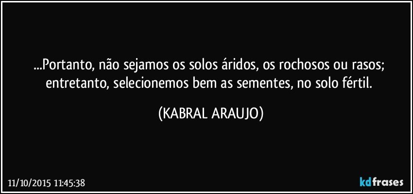 ...Portanto, não sejamos os solos áridos, os rochosos ou rasos; entretanto, selecionemos bem as sementes, no solo fértil. (KABRAL ARAUJO)