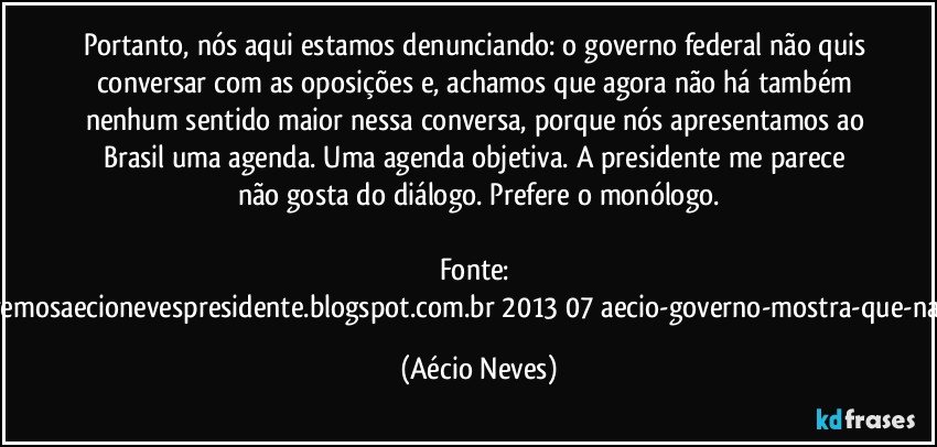 Portanto, nós aqui estamos denunciando: o governo federal não quis conversar com as oposições e, achamos que agora não há também nenhum sentido maior nessa conversa, porque nós apresentamos ao Brasil uma agenda. Uma agenda objetiva. A presidente me parece não gosta do diálogo. Prefere o monólogo.

Fonte: http://www.queremosaecionevespresidente.blogspot.com.br/2013/07/aecio-governo-mostra-que-nao-entendeu.html (Aécio Neves)