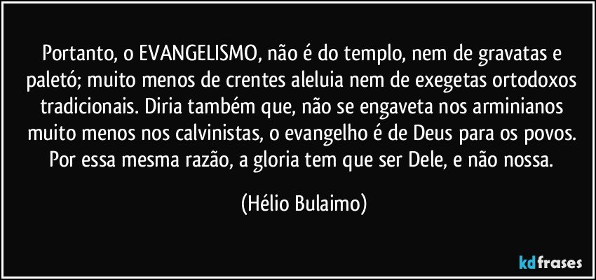 Portanto, o EVANGELISMO, não é  do templo, nem de gravatas e paletó;  muito menos de crentes aleluia nem de exegetas ortodoxos tradicionais.  Diria também que, não se engaveta nos arminianos muito menos nos calvinistas, o evangelho é de Deus para os povos. Por essa mesma razão, a gloria tem que ser Dele, e não nossa. (Hélio Bulaimo)