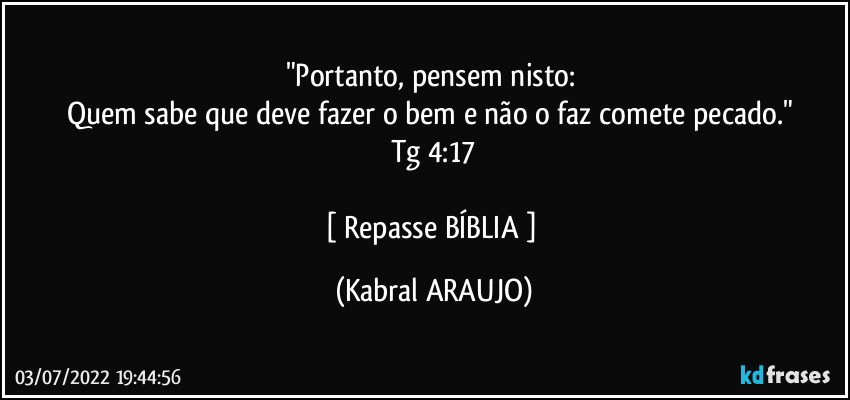 "Portanto, pensem nisto: 
Quem sabe que deve fazer o bem e não o faz comete pecado." 
Tg 4:17

[ Repasse BÍBLIA ] (KABRAL ARAUJO)