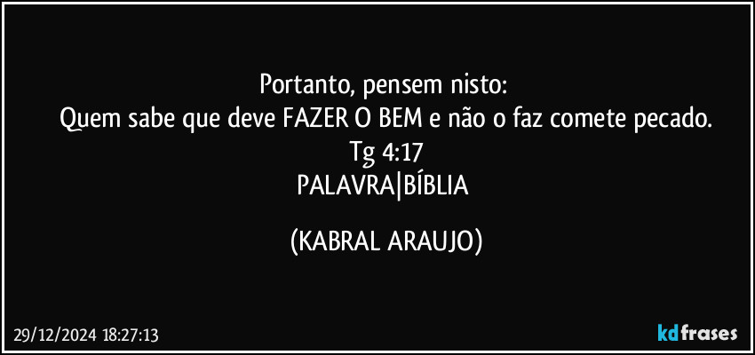 Portanto, pensem nisto: 
Quem sabe que deve FAZER O BEM e não o faz comete pecado.
Tg 4:17
PALAVRA|BÍBLIA (KABRAL ARAUJO)