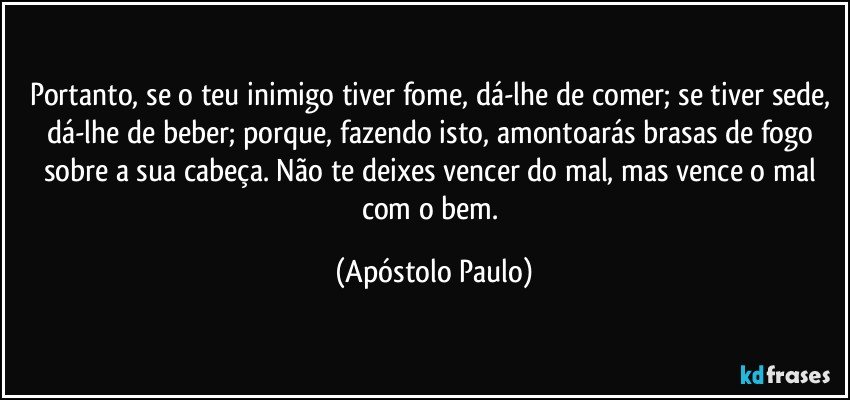 Portanto, se o teu inimigo tiver fome, dá-lhe de comer; se tiver sede, dá-lhe de beber; porque, fazendo isto, amontoarás brasas de fogo sobre a sua cabeça. Não te deixes vencer do mal, mas vence o mal com o bem. (Apóstolo Paulo)