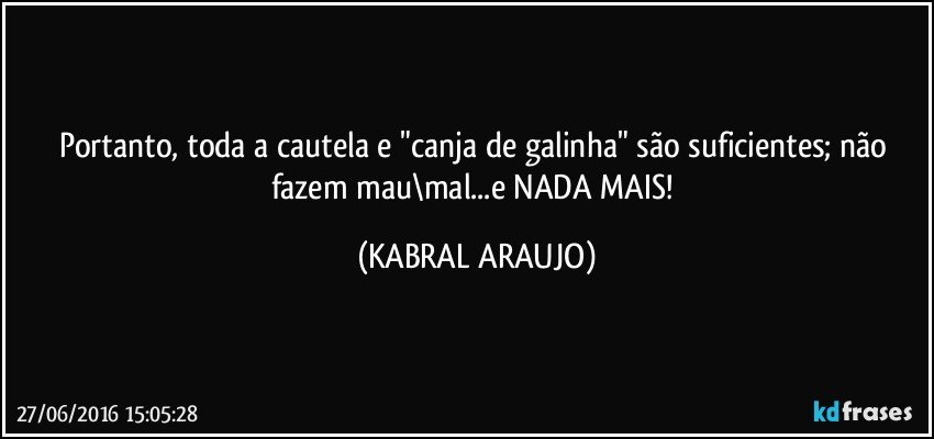 Portanto, toda a cautela e "canja de galinha" são suficientes; não fazem mau\mal...e NADA MAIS! (KABRAL ARAUJO)