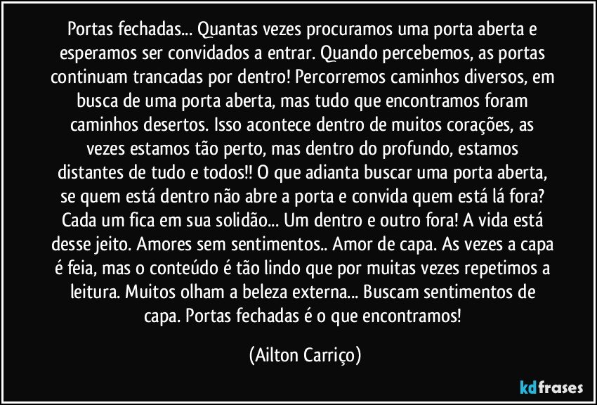 Portas fechadas... Quantas vezes procuramos uma porta aberta e esperamos ser convidados a entrar. Quando percebemos, as portas continuam trancadas por dentro! Percorremos caminhos diversos, em busca de uma porta aberta, mas tudo que encontramos foram caminhos desertos. Isso acontece dentro de muitos corações, as vezes estamos tão perto, mas dentro do profundo, estamos distantes de tudo e todos!! O que adianta buscar uma porta aberta, se quem está dentro não abre a porta e convida quem está lá fora? Cada um fica em sua solidão... Um dentro e outro fora! A vida está desse jeito. Amores sem sentimentos.. Amor de capa. As vezes a capa é feia, mas o conteúdo é tão lindo que por muitas vezes repetimos a leitura. Muitos olham a beleza externa... Buscam sentimentos de capa. Portas fechadas é o que encontramos! (Ailton Carriço)