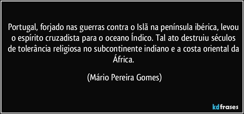 Portugal, forjado nas guerras contra o Islã na península ibérica, levou o espírito cruzadista para o oceano Índico. Tal ato destruiu séculos de tolerância religiosa no subcontinente indiano e a costa oriental da África. (Mário Pereira Gomes)