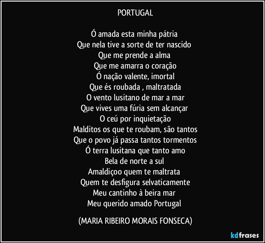 PORTUGAL

Ó amada esta minha pátria 
Que nela tive a sorte de ter nascido 
Que me prende a alma 
Que me amarra o coração
Ó nação valente, imortal
Que és roubada , maltratada
O vento lusitano de mar a mar
Que vives uma fúria sem alcançar 
O ceú por inquietação
Malditos os que te roubam, são tantos
Que o povo já passa tantos tormentos
Ó terra lusitana que tanto amo
Bela de norte a sul 
Amaldiçoo quem te maltrata 
Quem te desfigura selvaticamente
Meu cantinho à beira mar 
Meu querido amado Portugal (MARIA RIBEIRO MORAIS FONSECA)